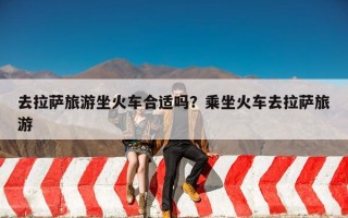 去拉萨旅游坐火车合适吗？乘坐火车去拉萨旅游