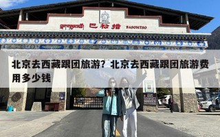 北京去西藏跟团旅游？北京去西藏跟团旅游费用多少钱