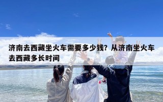 济南去西藏坐火车需要多少钱？从济南坐火车去西藏多长时间