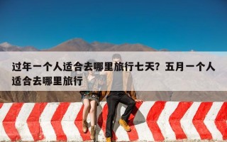 过年一个人适合去哪里旅行七天？五月一个人适合去哪里旅行