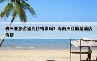 去三亚旅游酒店价格贵吗？海南三亚旅游酒店价格