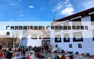 广州到西藏7天旅游？广州到西藏自驾游要几天