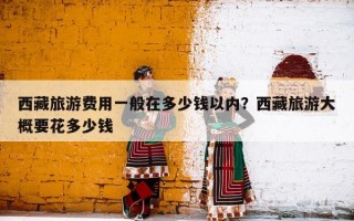 西藏旅游费用一般在多少钱以内？西藏旅游大概要花多少钱