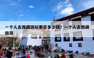 一个人去西藏游玩要花多少钱？一个人去西藏旅游