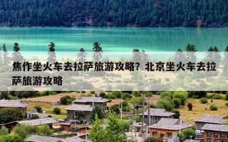 焦作坐火车去拉萨旅游攻略？北京坐火车去拉萨旅游攻略