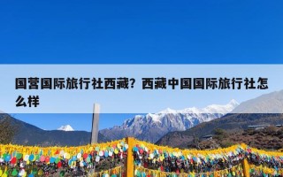 国营国际旅行社西藏？西藏中国国际旅行社怎么样