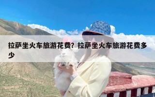 拉萨坐火车旅游花费？拉萨坐火车旅游花费多少