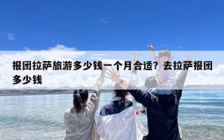 报团拉萨旅游多少钱一个月合适？去拉萨报团多少钱