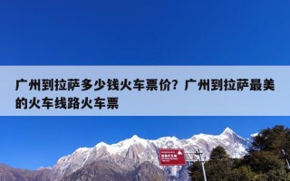 广州到拉萨多少钱火车票价？广州到拉萨最美的火车线路火车票