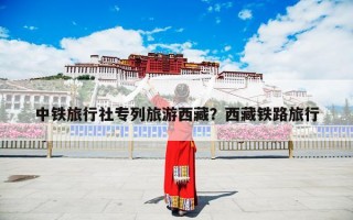 中铁旅行社专列旅游西藏？西藏铁路旅行