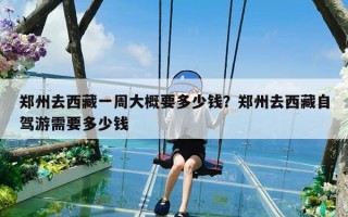 郑州去西藏一周大概要多少钱？郑州去西藏自驾游需要多少钱