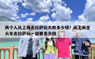 两个人从上海去拉萨玩大概多少钱？从上海坐火车去拉萨玩一趟要多少钱