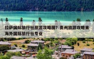 拉萨国际旅行社旅游攻略图？贵州旅游攻略来海外国际旅行社专业