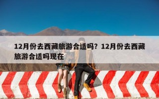 12月份去西藏旅游合适吗？12月份去西藏旅游合适吗现在