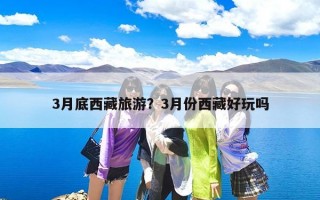 3月底西藏旅游？3月份西藏好玩吗