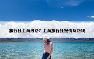 旅行社上海线路？上海旅行社报价及路线