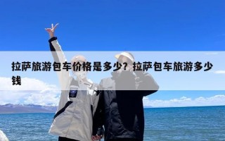 拉萨旅游包车价格是多少？拉萨包车旅游多少钱