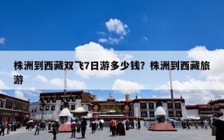 株洲到西藏双飞7日游多少钱？株洲到西藏旅游