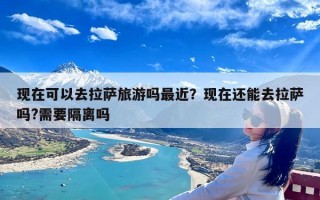 现在可以去拉萨旅游吗最近？现在还能去拉萨吗?需要隔离吗