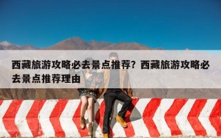 西藏旅游攻略必去景点推荐？西藏旅游攻略必去景点推荐理由