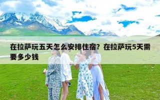 在拉萨玩五天怎么安排住宿？在拉萨玩5天需要多少钱