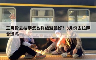 三月份去拉萨怎么样旅游最好？3月份去拉萨合适吗