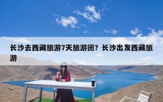 长沙去西藏旅游7天旅游团？长沙出发西藏旅游