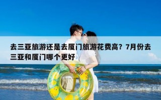 去三亚旅游还是去厦门旅游花费高？7月份去三亚和厦门哪个更好