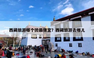 西藏旅游哪个团最便宜？西藏旅游去哪儿