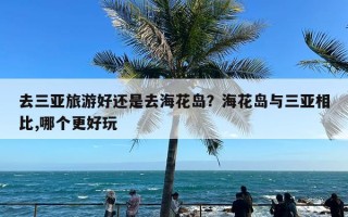 去三亚旅游好还是去海花岛？海花岛与三亚相比,哪个更好玩