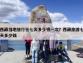 西藏当地旅行社七天多少钱一次？西藏旅游七天多少钱