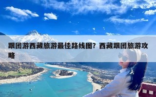 跟团游西藏旅游最佳路线图？西藏跟团旅游攻略