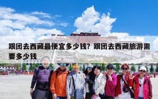 跟团去西藏最便宜多少钱？跟团去西藏旅游需要多少钱