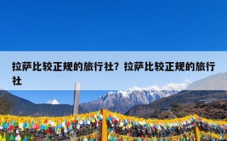 拉萨比较正规的旅行社？拉萨比较正规的旅行社