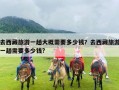 去西藏旅游一趟大概需要多少钱？去西藏旅游一趟需要多少钱?