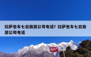 拉萨包车七日旅游公司电话？拉萨包车七日旅游公司电话