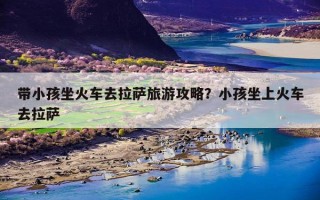 带小孩坐火车去拉萨旅游攻略？小孩坐上火车去拉萨