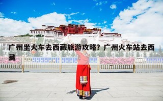 广州坐火车去西藏旅游攻略？广州火车站去西藏