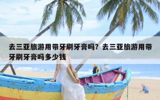 去三亚旅游用带牙刷牙膏吗？去三亚旅游用带牙刷牙膏吗多少钱