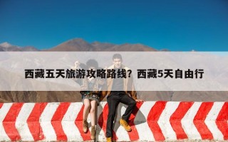 西藏五天旅游攻略路线？西藏5天自由行