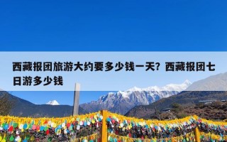 西藏报团旅游大约要多少钱一天？西藏报团七日游多少钱