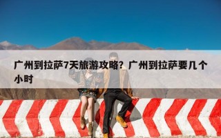 广州到拉萨7天旅游攻略？广州到拉萨要几个小时