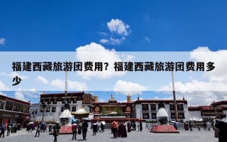 福建西藏旅游团费用？福建西藏旅游团费用多少