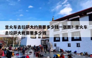 坐火车去拉萨大约需要多少钱一张票？坐火车去拉萨大概需要多少钱