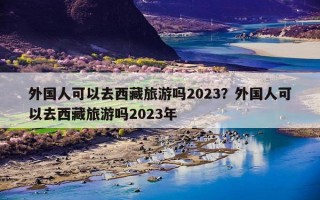 外国人可以去西藏旅游吗2023？外国人可以去西藏旅游吗2023年