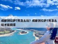 成都到拉萨7天怎么玩？成都到拉萨7天怎么玩才能回家