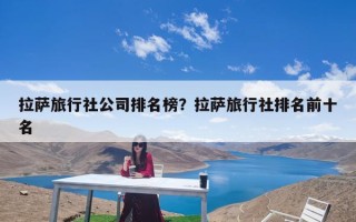 拉萨旅行社公司排名榜？拉萨旅行社排名前十名