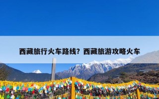 西藏旅行火车路线？西藏旅游攻略火车