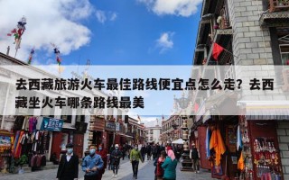 去西藏旅游火车最佳路线便宜点怎么走？去西藏坐火车哪条路线最美