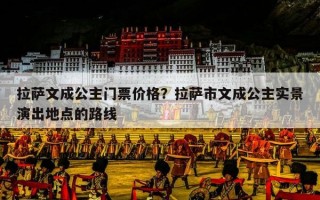 拉萨文成公主门票价格？拉萨市文成公主实景演出地点的路线